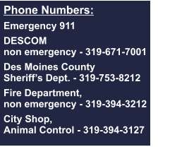 Phone Numbers:  Emergency 911  DESCOM non emergency - 319-671-7001  Des Moines County  Sheriff’s Dept. - 319-753-8212  Fire Department, non emergency - 319-394-3212  City Shop, Animal Control - 319-394-3127